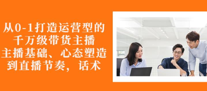 从0-1打造运营型的带货主播：主播基础、心态塑造，能力培养到直播节奏，话术进行全面讲-辉硕副业