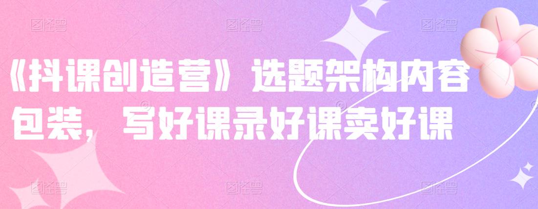 《抖课创造营》选题架构内容包装，写好课录好课卖好课-辉硕副业