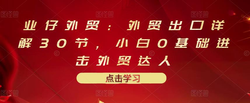 业仔外贸：外贸出口详解30节，小白0基础进击外贸达人 价值666元-辉硕副业