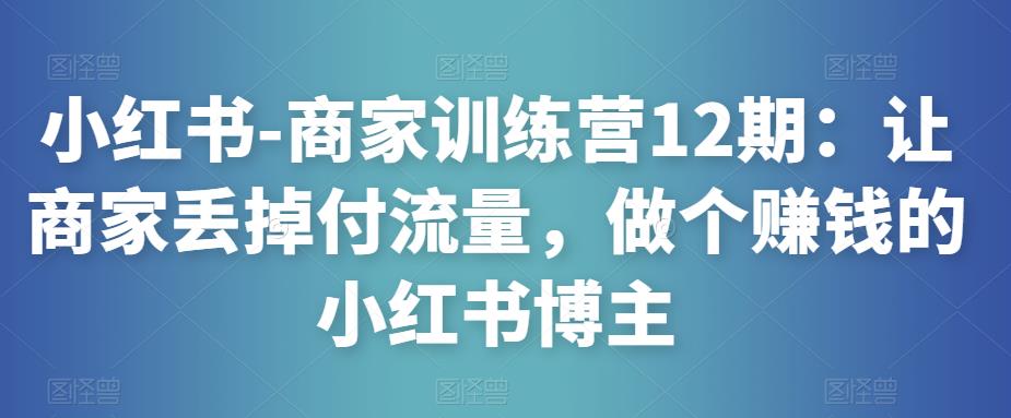 小红书-商家训练营12期：让商家丢掉付流量，做个赚钱的小红书博主-辉硕副业