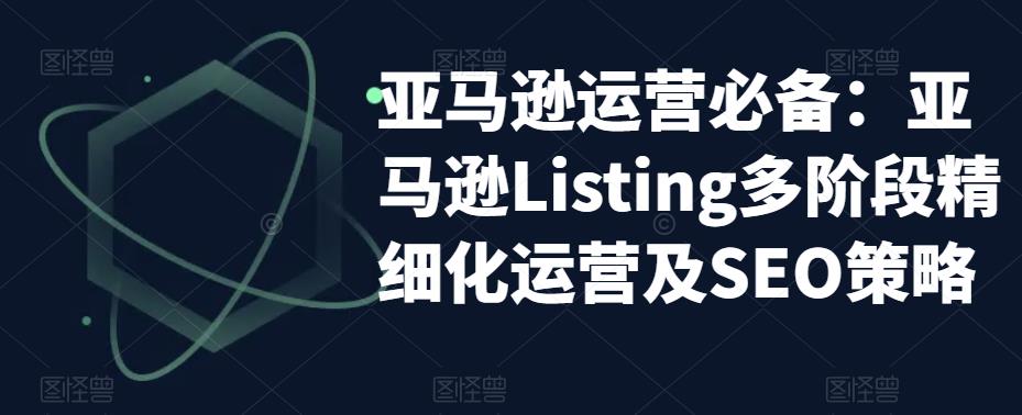 亚马逊运营必备：亚马逊Listing多阶段精细化运营及SEO策略-辉硕副业