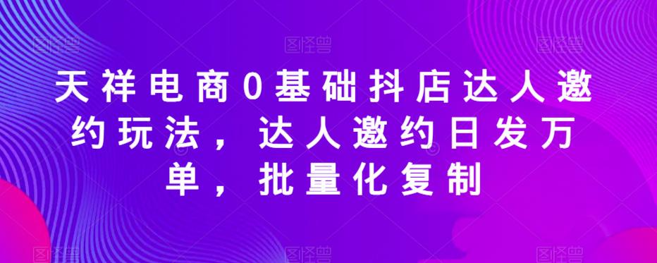 天祥电商0基础抖店达人邀约玩法，达人邀约日发万单，批量化复制-辉硕副业