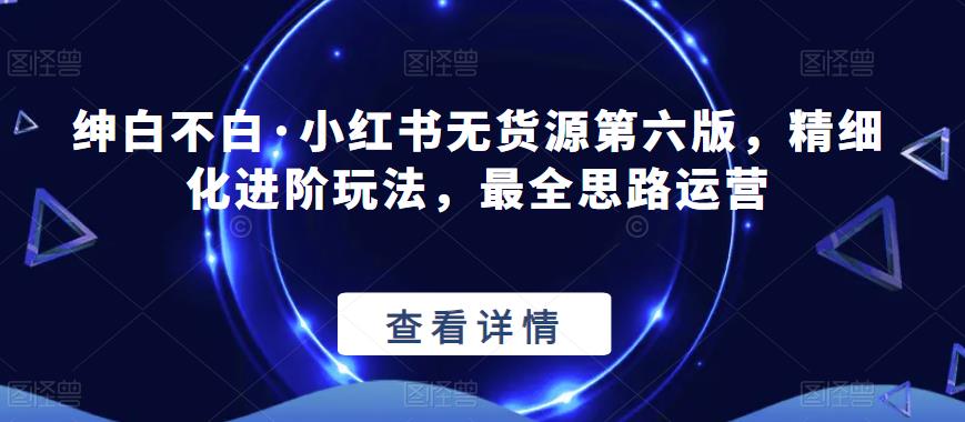 绅白不白·小红书无货源第六版，精细化进阶玩法，最全思路运营-辉硕副业