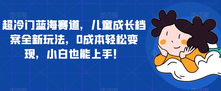 超冷门蓝海赛道，儿童成长档案全新玩法，0成本轻松变现，小白也能上手【揭秘】-辉硕副业