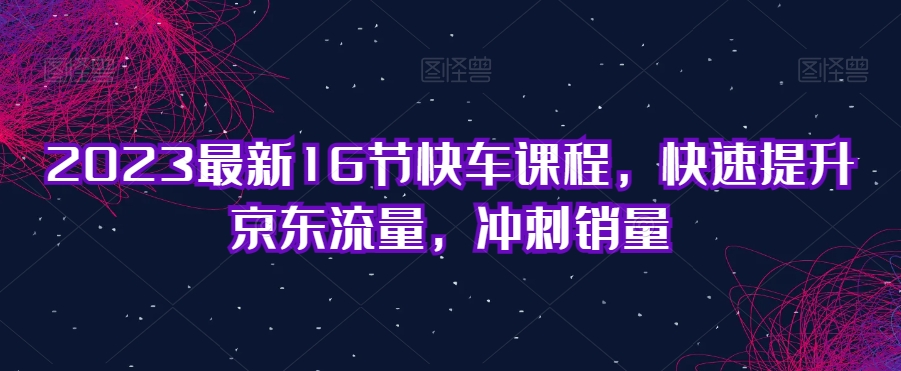2023最新16节快车课程，快速提升京东流量，冲刺销量-辉硕副业