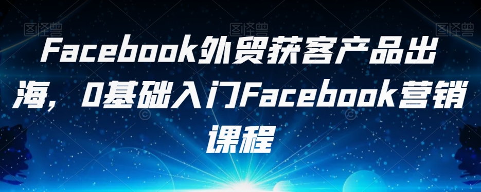 Facebook外贸获客产品出海，0基础入门Facebook营销课程-辉硕副业
