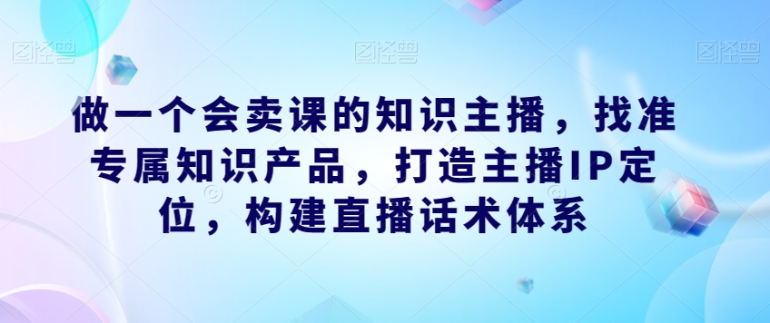 做一个会卖课的知识主播，找准专属知识产品，打造主播IP定位，构建直播话术体系-辉硕副业