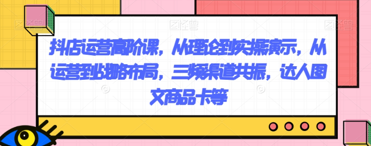 抖店运营高阶课，从理论到实操演示，从运营到战略布局，三频渠道共振，达人图文商品卡等-辉硕副业