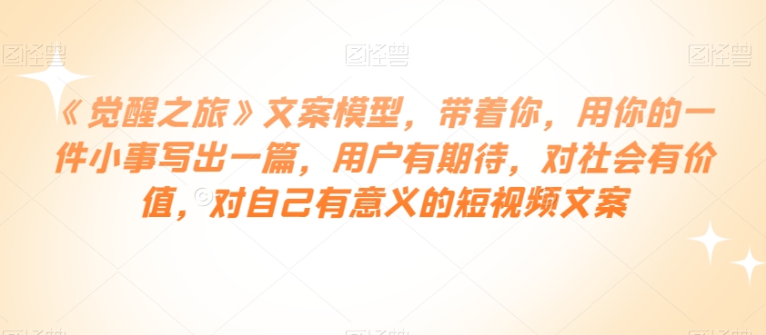 《觉醒之旅》文案模型，带着你，用你的一件小事写出一篇，用户有期待，对社会有价值，对自己有意义的短视频文案-辉硕副业