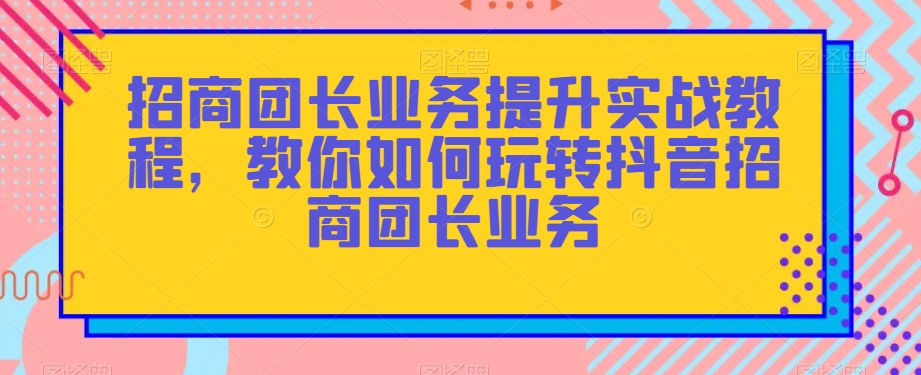 招商团长业务提升实战教程，教你如何玩转抖音招商团长业务-辉硕副业