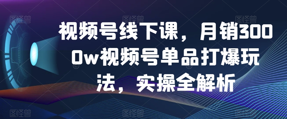 视频号线下课，月销3000w视频号单品打爆玩法，实操全解析-辉硕副业