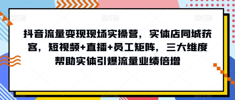 抖音流量变现现场实操营，实体店同城获客，短视频+直播+员工矩阵，三大维度帮助实体引爆流量业绩倍增-辉硕副业