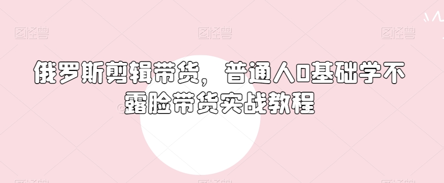 俄罗斯产品剪辑带货，普通人0基础学不露脸带货实战教程-辉硕副业