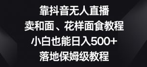 靠抖音无人直播,卖和面、花样面试教程,小白也能日入500+,落地保姆级教程【揭秘】-辉硕副业