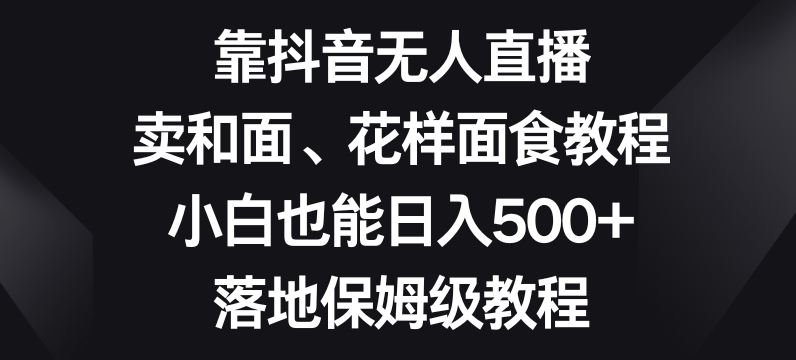 靠抖音无人直播，卖和面、花样面试教程，小白也能日入500+，落地保姆级教程【揭秘】-辉硕副业