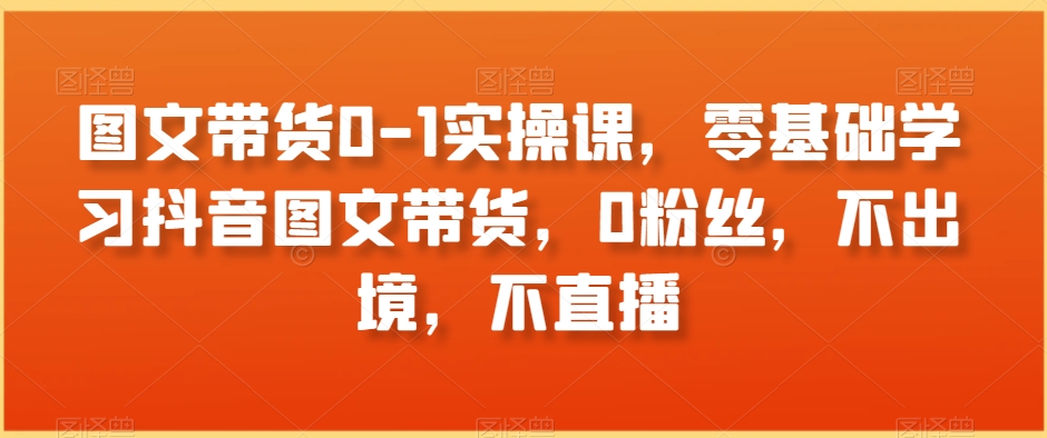 图文带货0-1实操课，零基础学习抖音图文带货，0粉丝，不出境，不直播-杨大侠副业网
