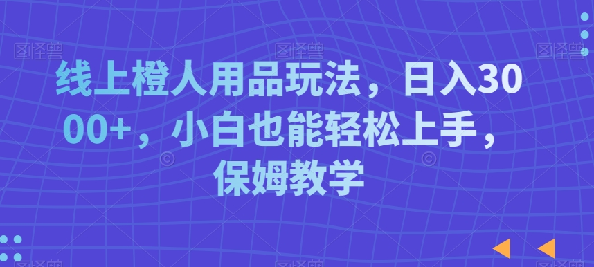 线上橙人用品玩法，日入3000+，小白也能轻松上手，保姆教学【揭秘】-杨大侠副业网