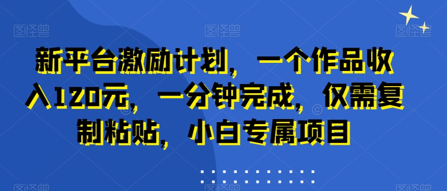 新平台激励计划，一个作品收入120元，一分钟完成，仅需复制粘贴，小白专属项目【揭秘】-杨大侠副业网