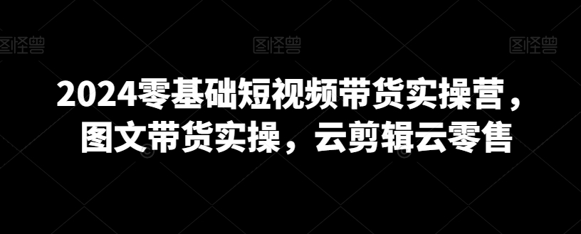 2024零基础短视频带货实操营，图文带货实操，云剪辑云零售-辉硕副业