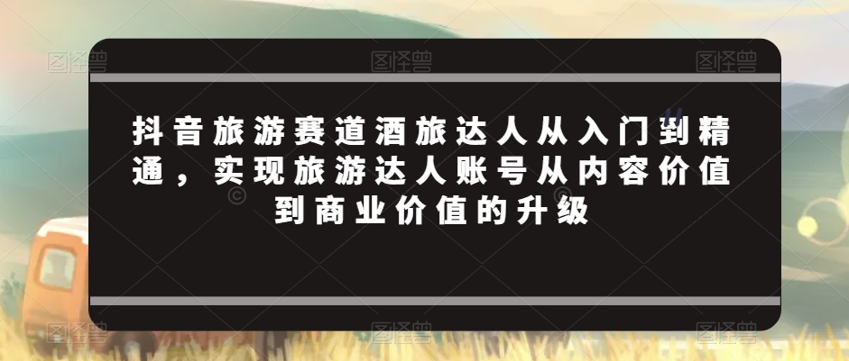 抖音旅游赛道酒旅达人从入门到精通，实现旅游达人账号从内容价值到商业价值的升级-杨大侠副业网