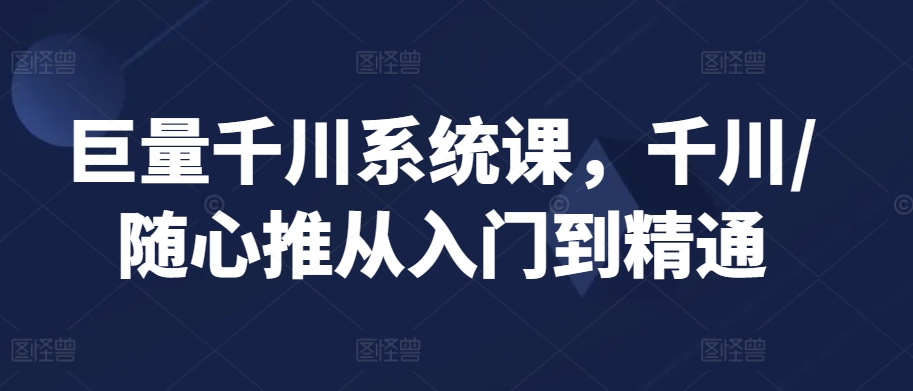 巨量千川系统课，千川/随心推从入门到精通-杨大侠副业网