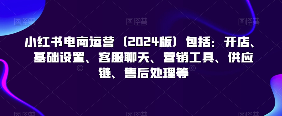 小红书电商运营（2024版）包括：开店、基础设置、客服聊天、营销工具、供应链、售后处理等-辉硕副业