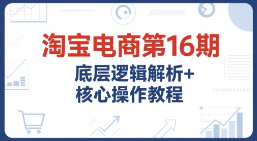 淘宝电商第16期，底层逻辑解析+核心操作教程，运营、推广提升能力的必学课程+配套资料-辉硕副业